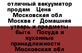 отличный вакууматор продам › Цена ­ 1 000 - Московская обл., Москва г. Домашняя утварь и предметы быта » Посуда и кухонные принадлежности   . Московская обл.